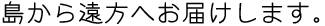 島から遠方へお届けします。